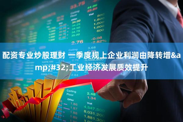 配资专业炒股理财 一季度规上企业利润由降转增&#32;工业经济发展质效提升