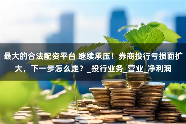 最大的合法配资平台 继续承压！券商投行亏损面扩大，下一步怎么走？_投行业务_营业_净利润