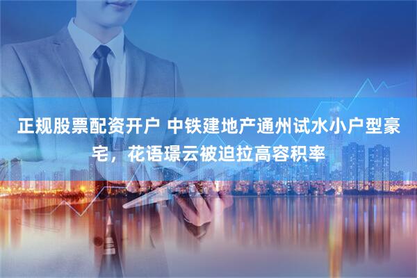 正规股票配资开户 中铁建地产通州试水小户型豪宅，花语璟云被迫拉高容积率