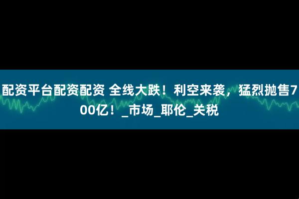 配资平台配资配资 全线大跌！利空来袭，猛烈抛售700亿！_市场_耶伦_关税