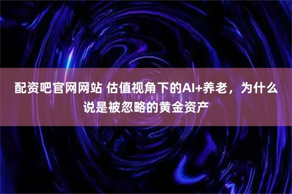配资吧官网网站 估值视角下的AI+养老，为什么说是被忽略的黄金资产