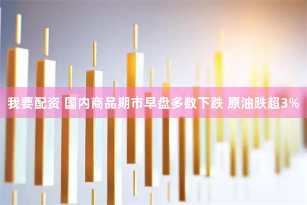 我要配资 国内商品期市早盘多数下跌 原油跌超3%