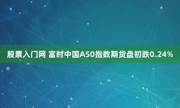 股票入门网 富时中国A50指数期货盘初跌0.24%