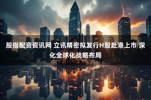 股指配资资讯网 立讯精密拟发行H股赴港上市 深化全球化战略布局