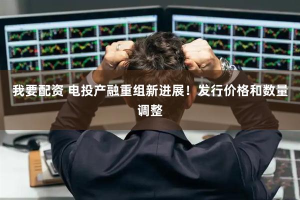 我要配资 电投产融重组新进展！发行价格和数量调整