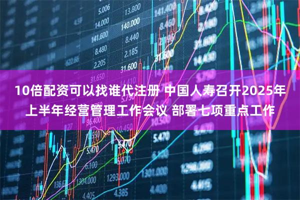 10倍配资可以找谁代注册 中国人寿召开2025年上半年经营管理工作会议 部署七项重点工作