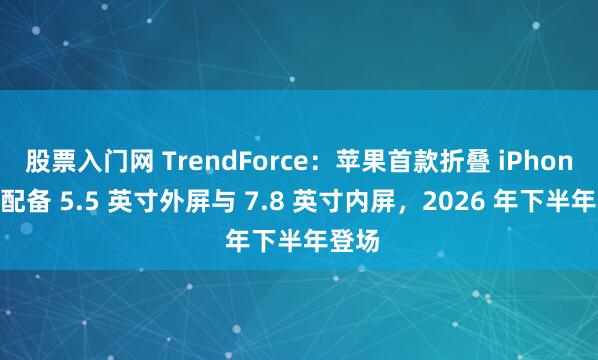 股票入门网 TrendForce：苹果首款折叠 iPhone 将配备 5.5 英寸外屏与 7.8 英寸内屏，2026 年下半年登场