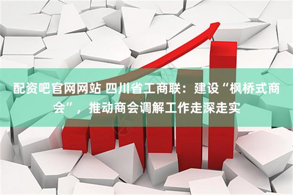 配资吧官网网站 四川省工商联：建设“枫桥式商会”，推动商会调解工作走深走实