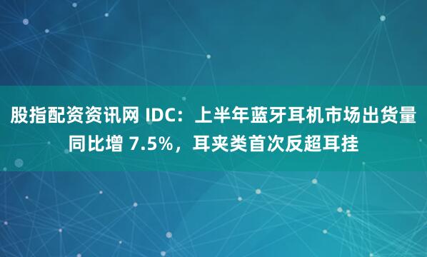 股指配资资讯网 IDC：上半年蓝牙耳机市场出货量同比增 7.5%，耳夹类首次反超耳挂