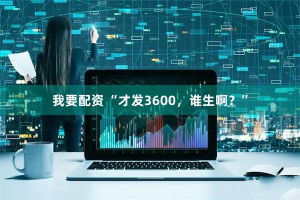 我要配资 “才发3600，谁生啊？”