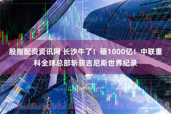 股指配资资讯网 长沙牛了！砸1000亿！中联重科全球总部斩获吉尼斯世界纪录