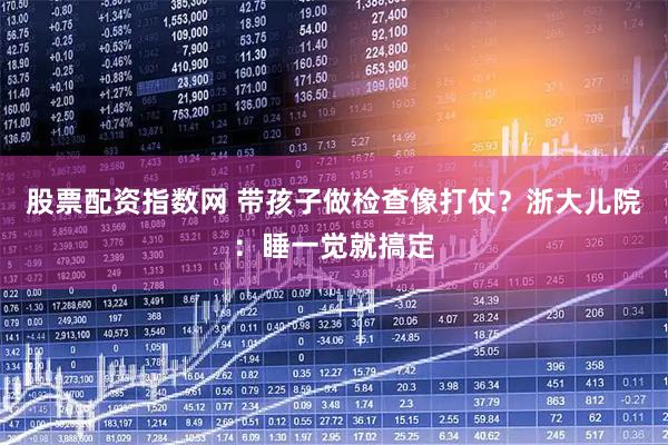 股票配资指数网 带孩子做检查像打仗？浙大儿院：睡一觉就搞定