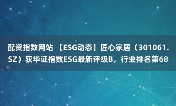 配资指数网站 【ESG动态】匠心家居（301061.SZ）获华证指数ESG最新评级B，行业排名第68