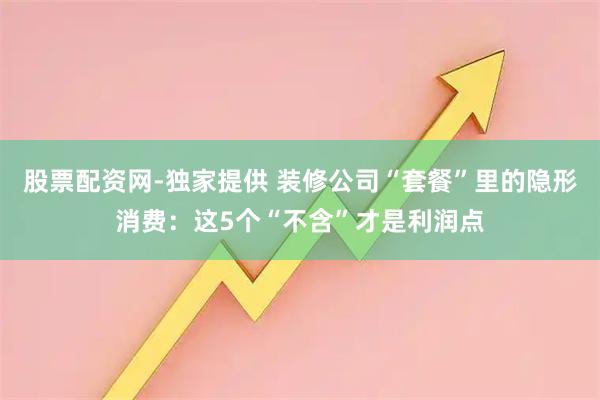 股票配资网-独家提供 装修公司“套餐”里的隐形消费：这5个“不含”才是利润点